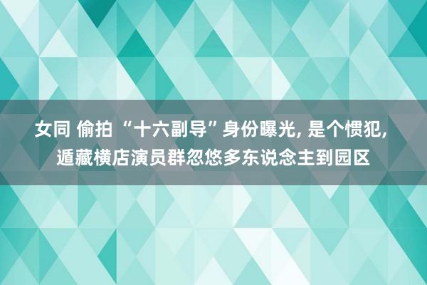 女同 偷拍 “十六副导”身份曝光, 是个惯犯, 遁藏横店演员群忽悠多东说念主到园区