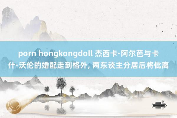 porn hongkongdoll 杰西卡·阿尔芭与卡什·沃伦的婚配走到格外, 两东谈主分居后将仳离