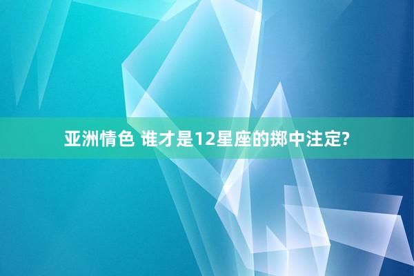 亚洲情色 谁才是12星座的掷中注定?