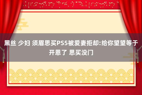 黑丝 少妇 须眉思买PS5被爱妻拒却:给你望望等于开恩了 思买没门