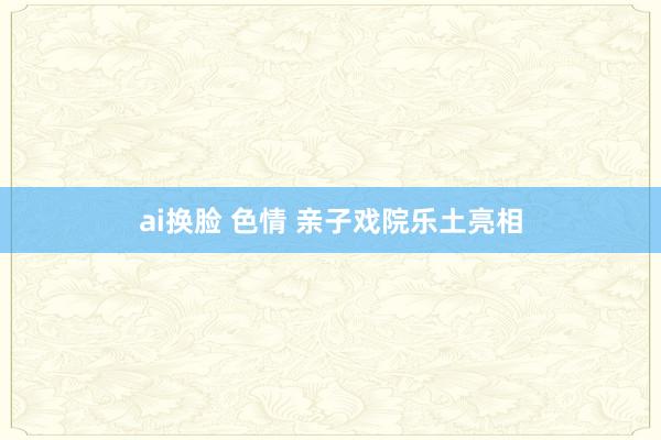 ai换脸 色情 亲子戏院乐土亮相