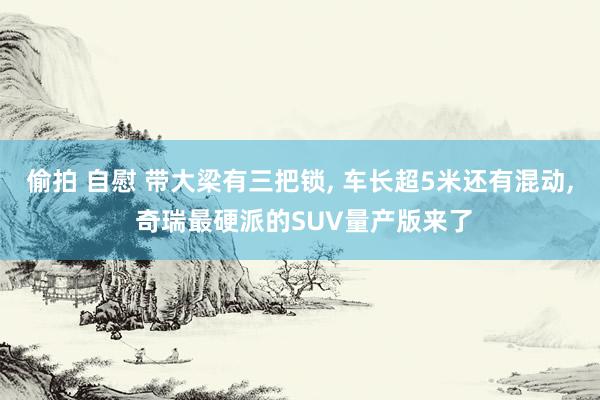 偷拍 自慰 带大梁有三把锁, 车长超5米还有混动, 奇瑞最硬派的SUV量产版来了