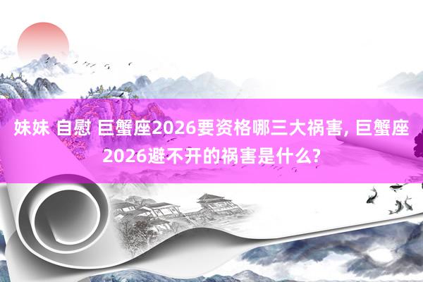 妹妹 自慰 巨蟹座2026要资格哪三大祸害, 巨蟹座2026避不开的祸害是什么?