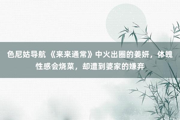 色尼姑导航 《来来通常》中火出圈的姜妍，体魄性感会烧菜，却遭到婆家的嫌弃