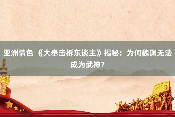 亚洲情色 《大奉击柝东谈主》揭秘：为何魏渊无法成为武神？