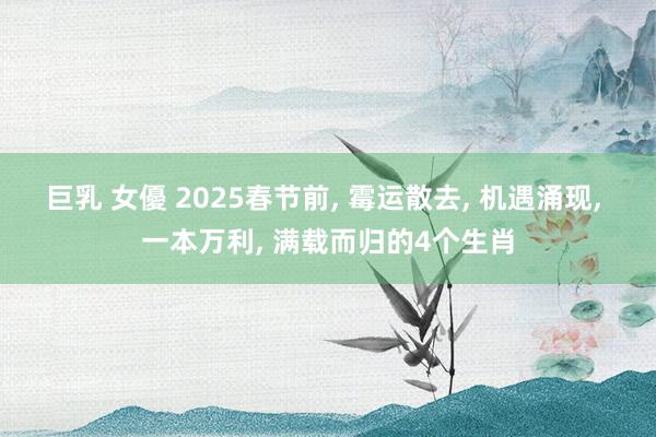 巨乳 女優 2025春节前, 霉运散去, 机遇涌现, 一本万利, 满载而归的4个生肖