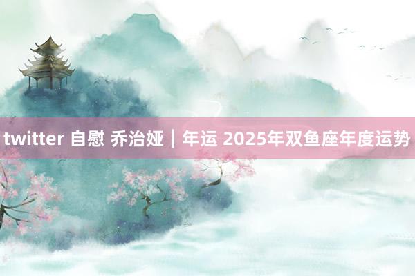 twitter 自慰 乔治娅︱年运 2025年双鱼座年度运势