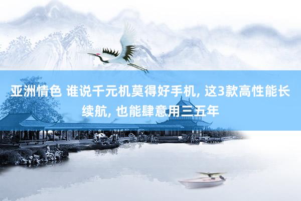 亚洲情色 谁说千元机莫得好手机, 这3款高性能长续航, 也能肆意用三五年