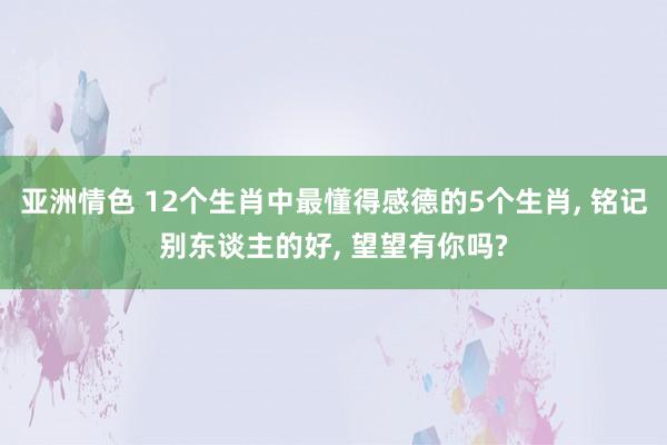亚洲情色 12个生肖中最懂得感德的5个生肖, 铭记别东谈主的好, 望望有你吗?