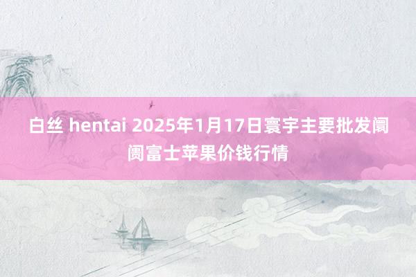 白丝 hentai 2025年1月17日寰宇主要批发阛阓富士苹果价钱行情