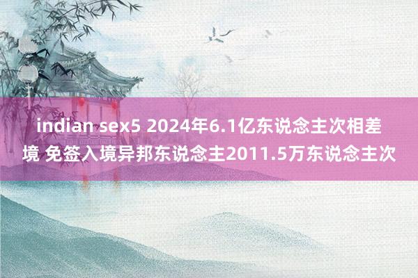 indian sex5 2024年6.1亿东说念主次相差境 免签入境异邦东说念主2011.5万东说念