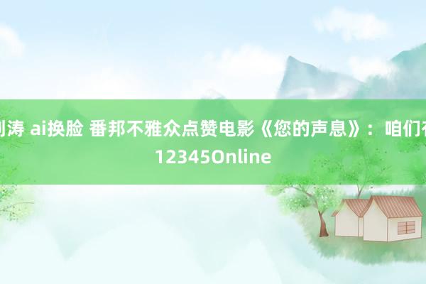 刘涛 ai换脸 番邦不雅众点赞电影《您的声息》：咱们有12345Online