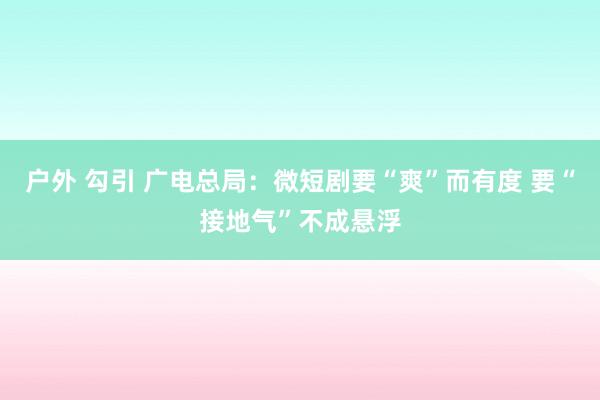 户外 勾引 广电总局：微短剧要“爽”而有度 要“接地气”不成悬浮