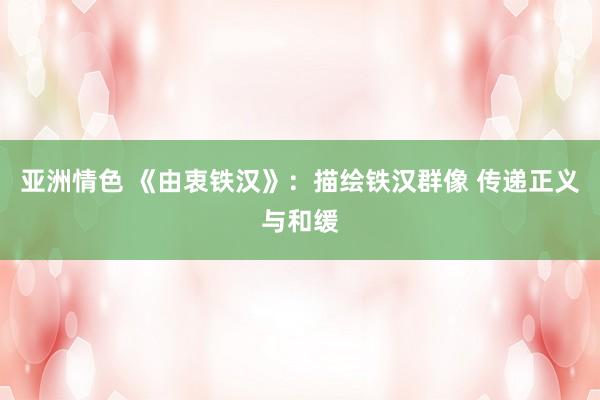 亚洲情色 《由衷铁汉》：描绘铁汉群像 传递正义与和缓