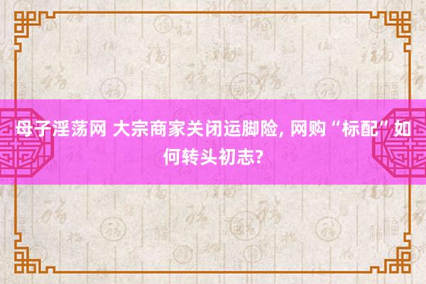 母子淫荡网 大宗商家关闭运脚险, 网购“标配”如何转头初志?