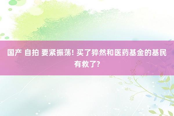 国产 自拍 要紧振荡! 买了猝然和医药基金的基民有救了?