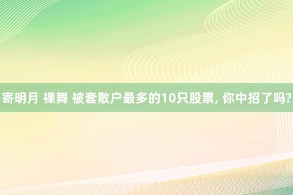 寄明月 裸舞 被套散户最多的10只股票, 你中招了吗?