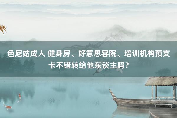 色尼姑成人 健身房、好意思容院、培训机构预支卡不错转给他东谈主吗？