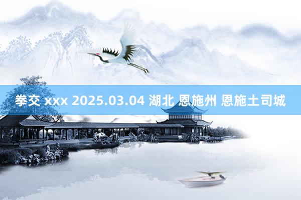拳交 xxx 2025.03.04 湖北 恩施州 恩施土司城