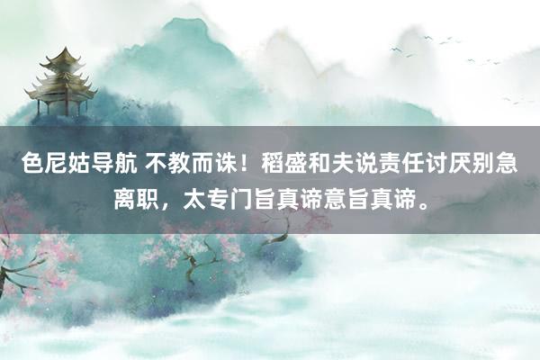 色尼姑导航 不教而诛！稻盛和夫说责任讨厌别急离职，太专门旨真谛意旨真谛。