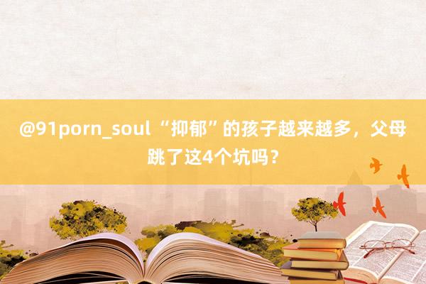 @91porn_soul “抑郁”的孩子越来越多，父母跳了这4个坑吗？