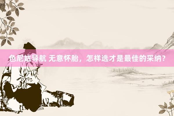 色尼姑导航 无意怀胎，怎样选才是最佳的采纳？