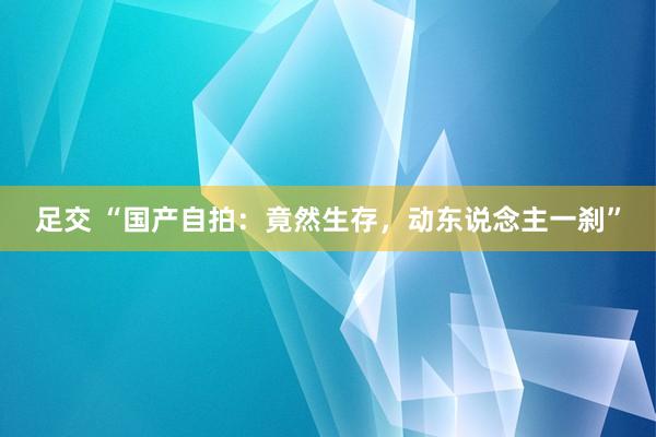足交 “国产自拍：竟然生存，动东说念主一刹”