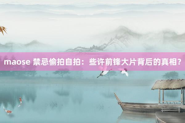 maose 禁忌偷拍自拍：些许前锋大片背后的真相？