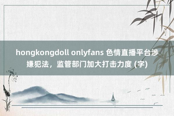 hongkongdoll onlyfans 色情直播平台涉嫌犯法，监管部门加大打击力度 (字)