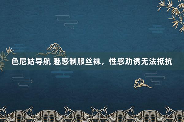 色尼姑导航 魅惑制服丝袜，性感劝诱无法抵抗