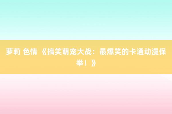 萝莉 色情 《搞笑萌宠大战：最爆笑的卡通动漫保举！》