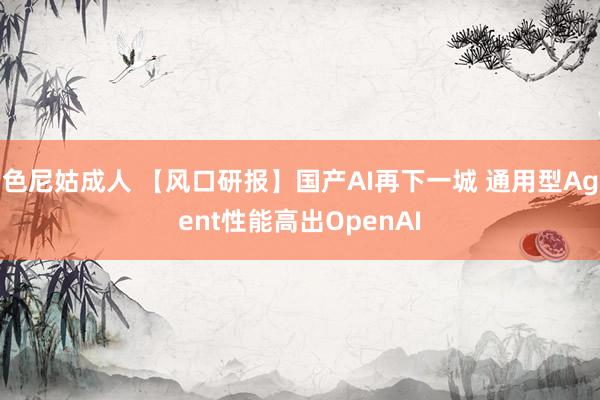 色尼姑成人 【风口研报】国产AI再下一城 通用型Agent性能高出OpenAI