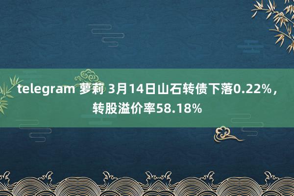 telegram 萝莉 3月14日山石转债下落0.22%，转股溢价率58.18%