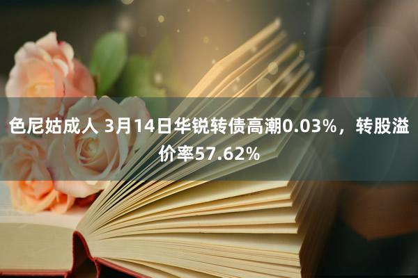 色尼姑成人 3月14日华锐转债高潮0.03%，转股溢价率57.62%