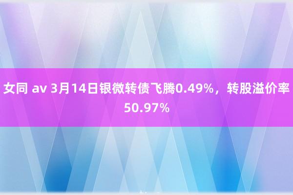 女同 av 3月14日银微转债飞腾0.49%，转股溢价率50.97%