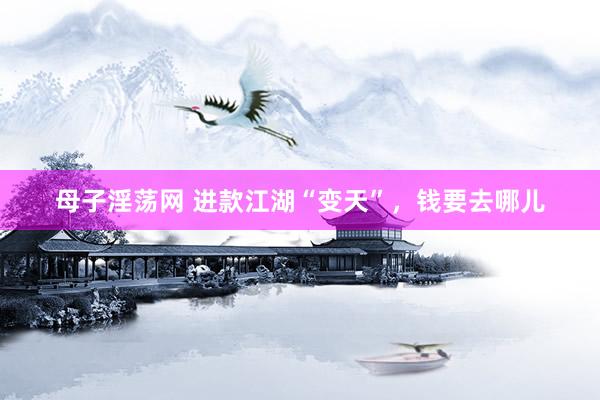 母子淫荡网 进款江湖“变天”，钱要去哪儿