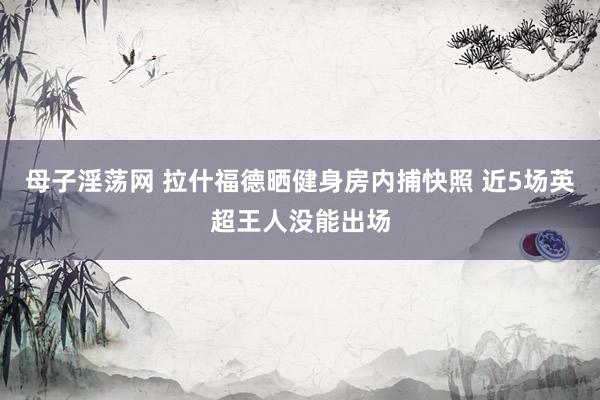 母子淫荡网 拉什福德晒健身房内捕快照 近5场英超王人没能出场
