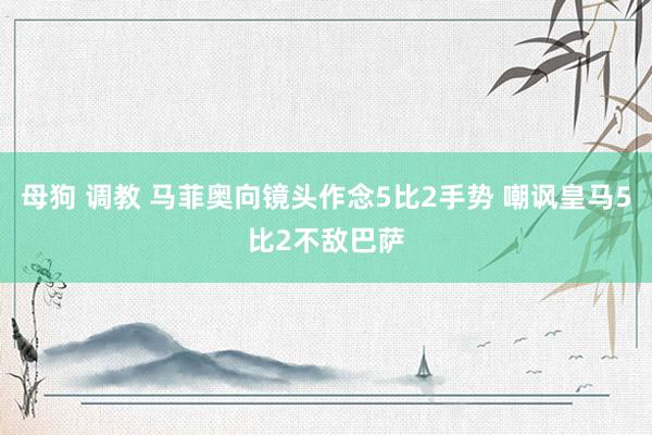 母狗 调教 马菲奥向镜头作念5比2手势 嘲讽皇马5比2不敌巴萨