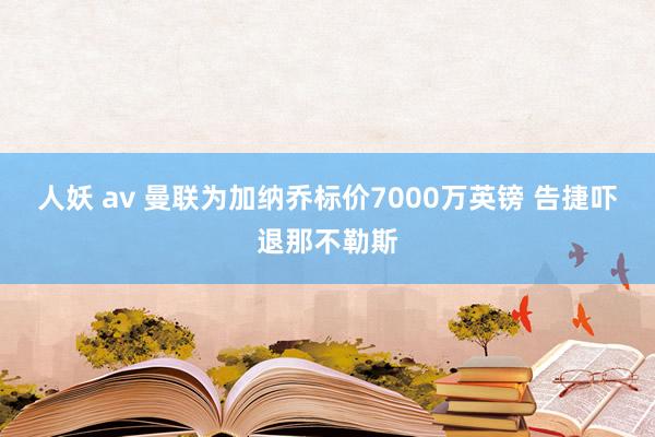 人妖 av 曼联为加纳乔标价7000万英镑 告捷吓退那不勒斯
