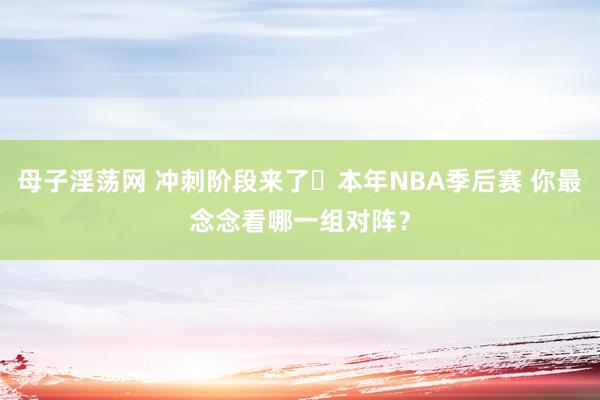 母子淫荡网 冲刺阶段来了️本年NBA季后赛 你最念念看哪一组对阵？
