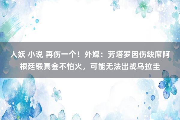 人妖 小说 再伤一个！外媒：劳塔罗因伤缺席阿根廷锻真金不怕火，可能无法出战乌拉圭