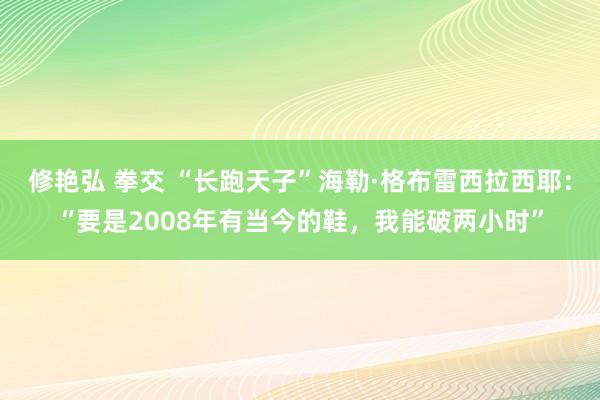修艳弘 拳交 “长跑天子”海勒·格布雷西拉西耶：“要是2008年有当今的鞋，我能破两小时”