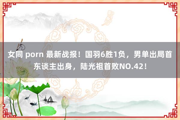 女同 porn 最新战报！国羽6胜1负，男单出局首东谈主出身，陆光祖首败NO.42！