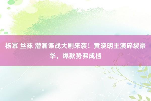 杨幂 丝袜 潜渊谍战大剧来袭！黄晓明主演碎裂豪华，爆款势弗成挡