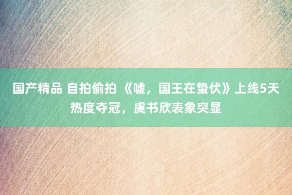 国产精品 自拍偷拍 《嘘，国王在蛰伏》上线5天热度夺冠，虞书欣表象突显