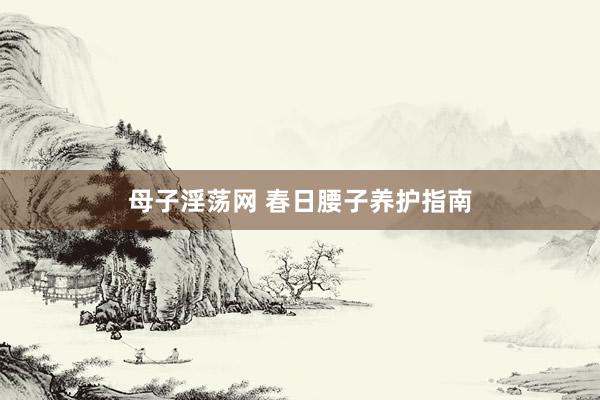 母子淫荡网 春日腰子养护指南