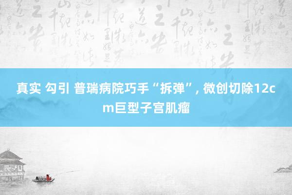 真实 勾引 普瑞病院巧手“拆弹”, 微创切除12cm巨型子宫肌瘤