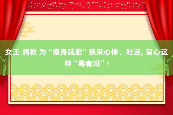 女王 调教 为“瘦身减肥”换来心悸、吐逆, 留心这种“毒咖啡”!