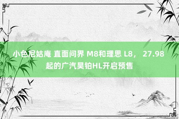 小色尼姑庵 直面问界 M8和理思 L8， 27.98 起的广汽昊铂HL开启预售