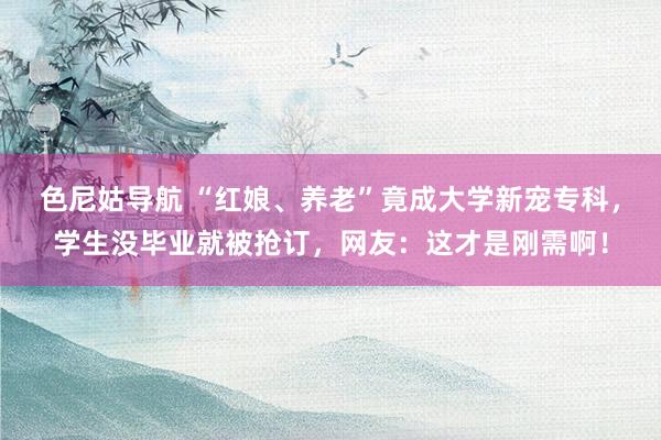 色尼姑导航 “红娘、养老”竟成大学新宠专科，学生没毕业就被抢订，网友：这才是刚需啊！